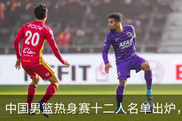 中国男篮热身赛十二人名单出炉，杨瀚森与贺希宁未入选